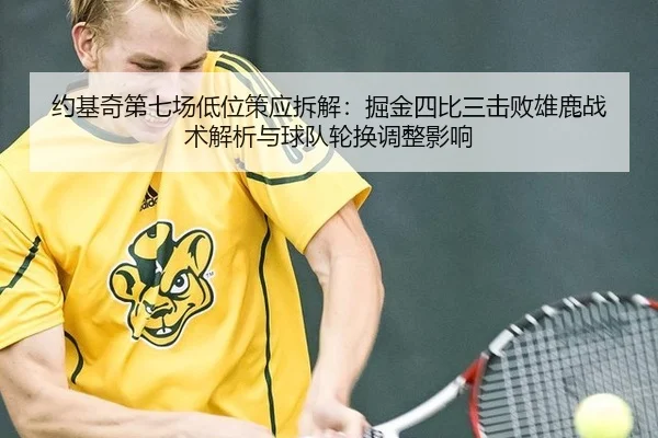 约基奇第七场低位策应拆解：掘金四比三击败雄鹿战术解析与球队轮换调整影响